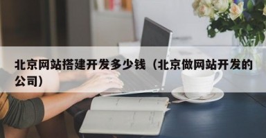 北京网站搭建开发多少钱(北京做网站开发的公司) 北京网站搭建开发多少钱(北京做网站开发的公司)