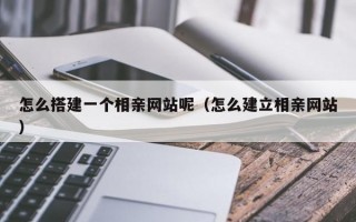 怎么搭建一个相亲网站呢（怎么建立相亲网站）