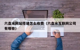 六盘水网站搭建怎么收费(六盘水互联网公司有哪些) 六盘水网站搭建怎么收费(六盘水互联网公司有哪些)