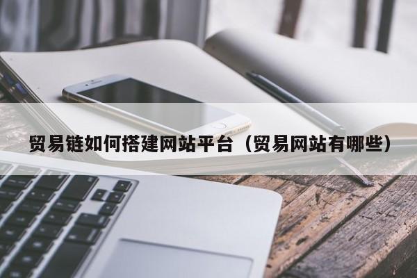 贸易链如何搭建网站平台(贸易网站有哪些)
