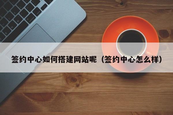 签约中心如何搭建网站呢(签约中心怎么样)